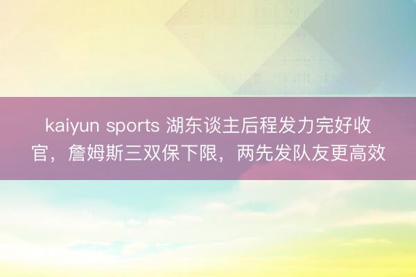 kaiyun sports 湖东谈主后程发力完好收官，詹姆斯三双保下限，两先发队友更高效