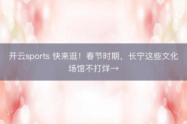 开云sports 快来逛！春节时期，长宁这些文化场馆不打烊→