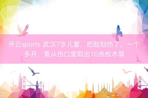 开云sports 武汉7岁儿童,把脸划伤了。一个多月,竟从伤口里取出10余枚木屑