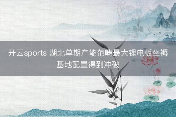 开云sports 湖北单期产能范畴最大锂电板坐褥基地配置得到冲破