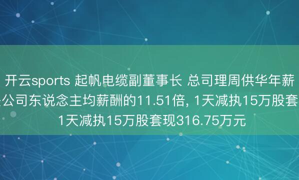 开云sports 起帆电缆副董事长 总司理周供华年薪156.77万元是公司东说念主均薪酬的11.51倍， 1天减执15万股套现316.75万元