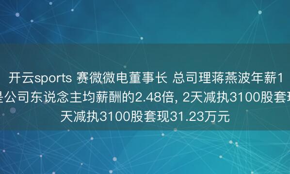 开云sports 赛微微电董事长 总司理蒋燕波年薪146.81万元是公司东说念主均薪酬的2.48倍， 2天减执3100股套现31.23万元