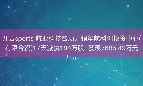 开云sports 航亚科技鼓动无锡华航科创投资中心(有限合资)17天减执194万股， 套现7685.49万元