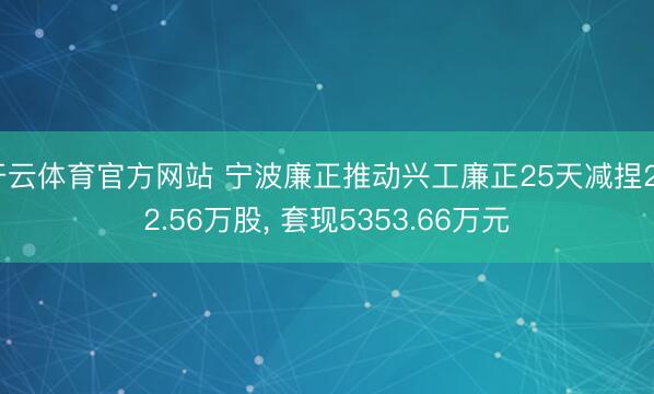 开云体育官方网站 宁波廉正推动兴工廉正25天减捏232.56万股, 套现5353.66万元