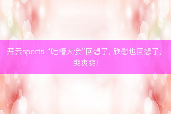 开云sports “吐槽大会”回想了, 欣慰也回想了, 爽爽爽!
