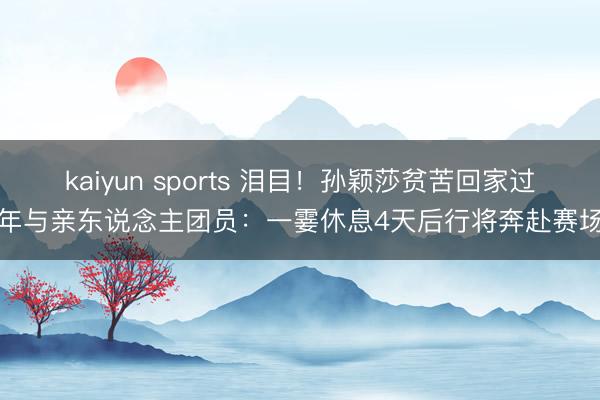 kaiyun sports 泪目!孙颖莎贫苦回家过年与亲东说念主团员:一霎休息4天后行将奔赴赛场