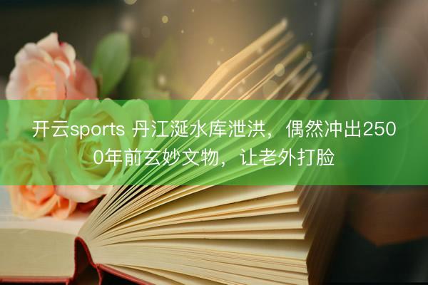 开云sports 丹江涎水库泄洪，偶然冲出2500年前玄妙文物，让老外打脸