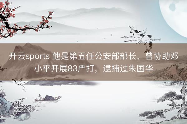开云sports 他是第五任公安部部长,曾协助邓小平开展83严打,逮捕过朱国华