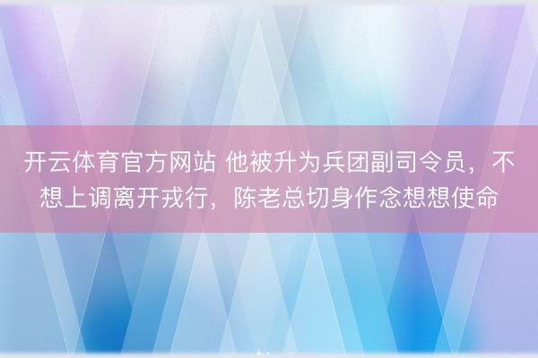 开云体育官方网站 他被升为兵团副司令员，不想上调离开戎行，陈老总切身作念想想使命
