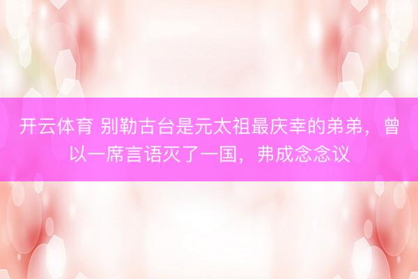 开云体育 别勒古台是元太祖最庆幸的弟弟,曾以一席言语灭了一国,弗成念念议