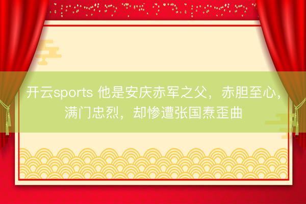 开云sports 他是安庆赤军之父，赤胆至心，满门忠烈，却惨遭张国焘歪曲