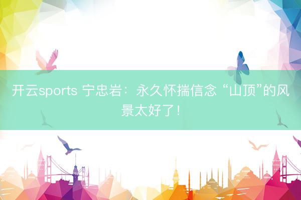 开云sports 宁忠岩：永久怀揣信念 “山顶”的风景太好了！