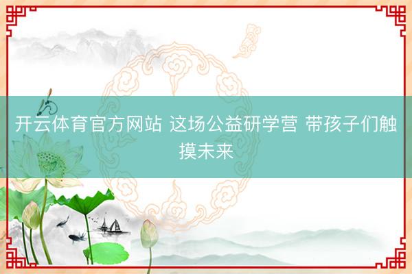 开云体育官方网站 这场公益研学营 带孩子们触摸未来
