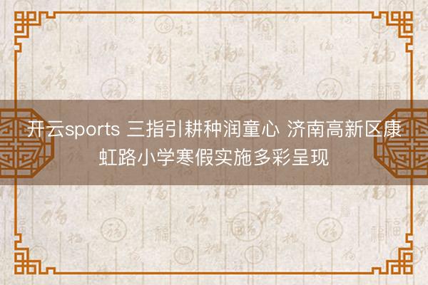 开云sports 三指引耕种润童心 济南高新区康虹路小学寒假实施多彩呈现