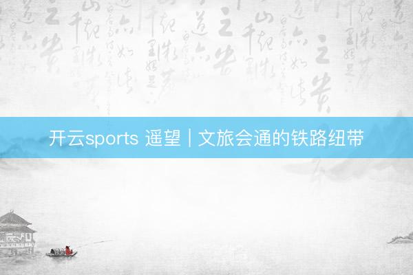 开云sports 遥望 | 文旅会通的铁路纽带