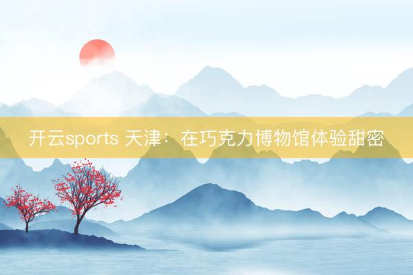 开云sports 天津：在巧克力博物馆体验甜密