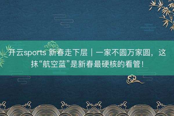 开云sports 新春走下层｜一家不圆万家圆，这抹“航空蓝”是新春最硬核的看管！