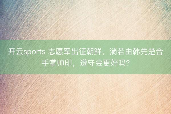 开云sports 志愿军出征朝鲜，淌若由韩先楚合手掌帅印，遵守会更好吗？