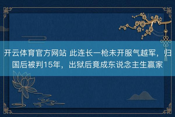 开云体育官方网站 此连长一枪未开服气越军，归国后被判15年，出狱后竟成东说念主生赢家