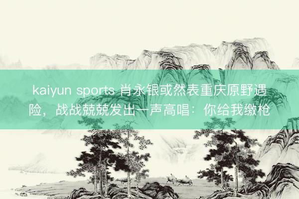 kaiyun sports 肖永银或然表重庆原野遇险,战战兢兢发出一声高唱:你给我缴枪