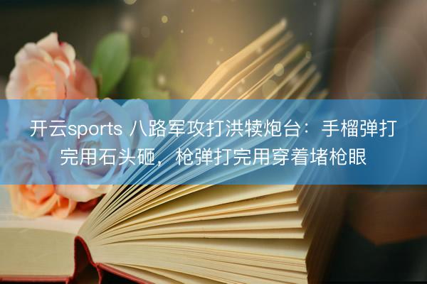 开云sports 八路军攻打洪犊炮台：手榴弹打完用石头砸，枪弹打完用穿着堵枪眼