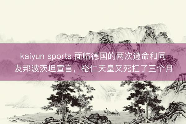kaiyun sports 面临德国的两次遵命和同友邦波茨坦宣言，裕仁天皇又死扛了三个月