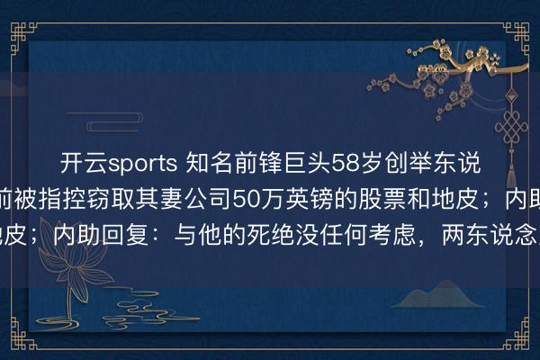 开云sports 知名前锋巨头58岁创举东说念主在泰国坠一火,此前被指控窃取其妻公司50万英镑的股票和地皮;内助回复:与他的死绝没任何考虑,两东说念主四年多莫得联系