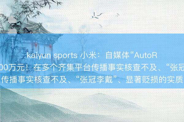 kaiyun sports 小米:自媒体“AutoReport汽车产经”被判赔500万元!在多个齐集平台传播事实核查不及、“张冠李戴”、显著贬损的实质