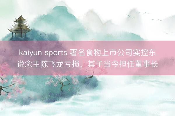 kaiyun sports 著名食物上市公司实控东说念主陈飞龙亏损,其子当今担任董事长