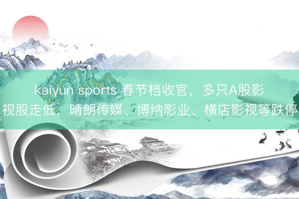 kaiyun sports 春节档收官,多只A股影视股走低,晴朗传媒、博纳影业、横店影视等跌停