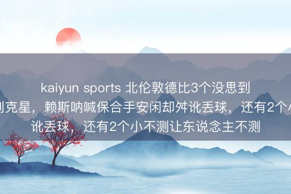 kaiyun sports 北伦敦德比3个没思到,埃泽梅开二度成热刺克星,赖斯呐喊保合手安闲却舛讹丢球,还有2个小不测让东说念主不测