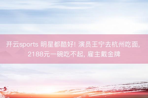 开云sports 明星都酷好! 演员王宁去杭州吃面, 2188元一碗吃不起, 雇主戴金牌