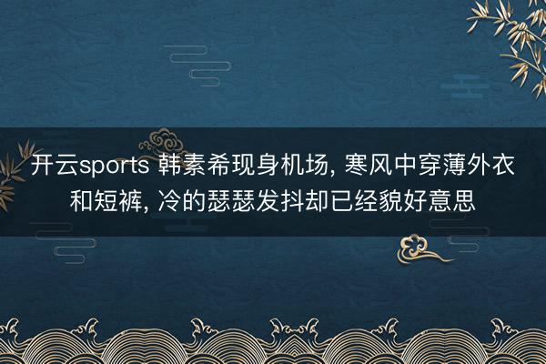 开云sports 韩素希现身机场, 寒风中穿薄外衣和短裤, 冷的瑟瑟发抖却已经貌好意思