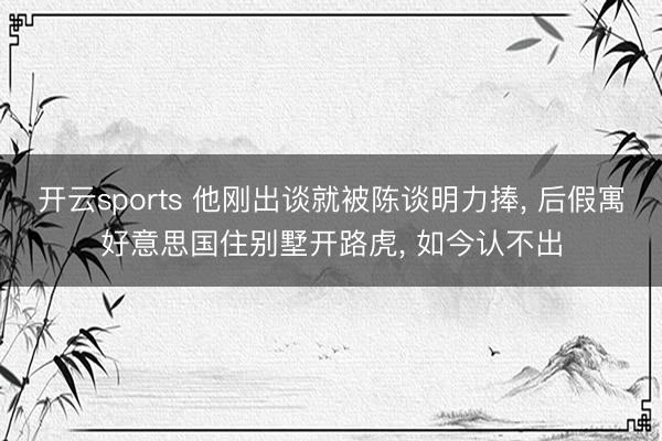 开云sports 他刚出谈就被陈谈明力捧， 后假寓好意思国住别墅开路虎， 如今认不出