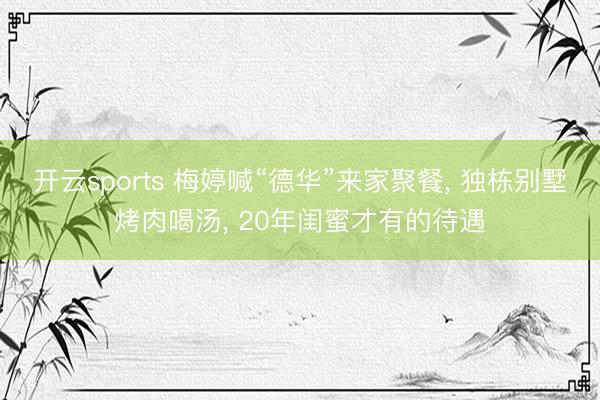 开云sports 梅婷喊“德华”来家聚餐， 独栋别墅烤肉喝汤， 20年闺蜜才有的待遇