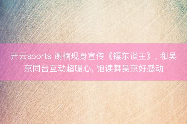 开云sports 谢楠现身宣传《镖东谈主》, 和吴京同台互动超暖心, 饱读舞吴京好感动