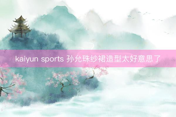 kaiyun sports 孙允珠纱裙造型太好意思了
