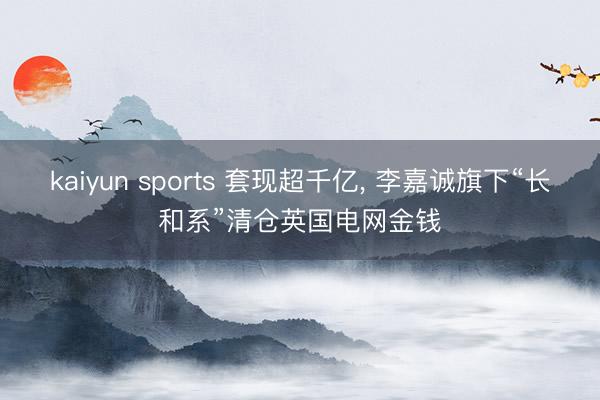 kaiyun sports 套现超千亿, 李嘉诚旗下“长和系”清仓英国电网金钱