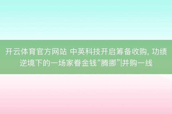 开云体育官方网站 中英科技开启筹备收购, 功绩逆境下的一场家眷金钱“腾挪”|并购一线