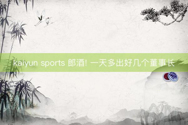 kaiyun sports 郎酒! 一天多出好几个董事长