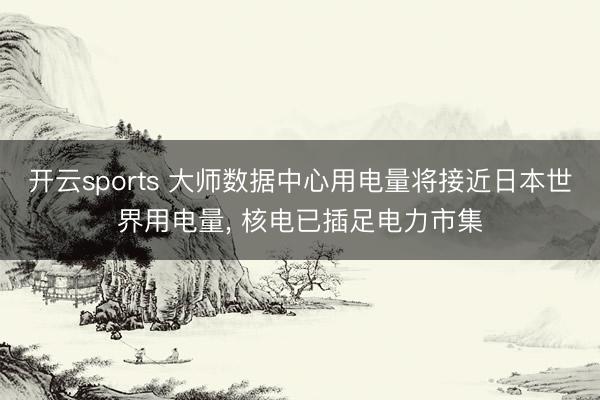 开云sports 大师数据中心用电量将接近日本世界用电量, 核电已插足电力市集