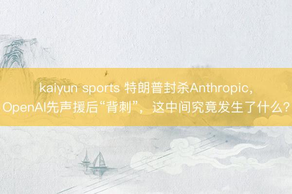 kaiyun sports 特朗普封杀Anthropic，OpenAI先声援后“背刺”，这中间究竟发生了什么？