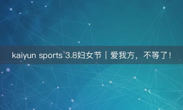 kaiyun sports 3.8妇女节|爱我方,不等了!