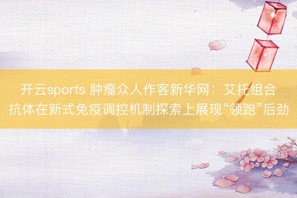 开云sports 肿瘤众人作客新华网:艾托组合抗体在新式免疫调控机制探索上展现“领跑”后劲