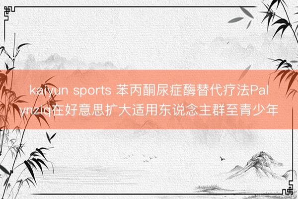 kaiyun sports 苯丙酮尿症酶替代疗法Palynziq在好意思扩大适用东说念主群至青少年