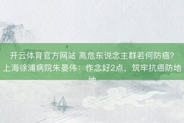 开云体育官方网站 高危东说念主群若何防癌？上海徐浦病院朱晏伟：作念好2点，筑牢抗癌防地