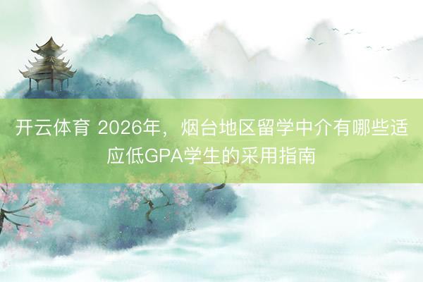 开云体育 2026年，烟台地区留学中介有哪些适应低GPA学生的采用指南