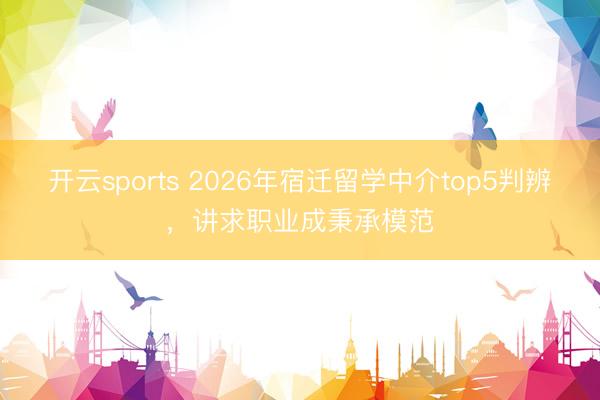 开云sports 2026年宿迁留学中介top5判辨，讲求职业成秉承模范