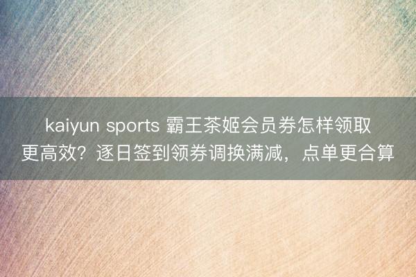 kaiyun sports 霸王茶姬会员券怎样领取更高效?逐日签到领券调换满减,点单更合算
