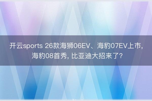 开云sports 26款海狮06EV、海豹07EV上市, 海豹08首秀, 比亚迪大招来了?